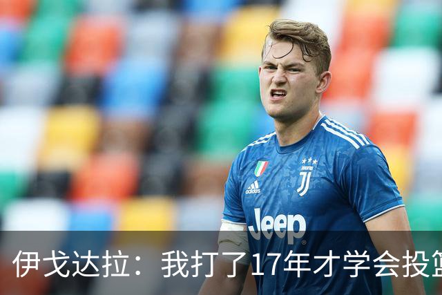 伊戈达拉：我打了17年才学会投篮 没接受过姿势训练全靠自己摸索